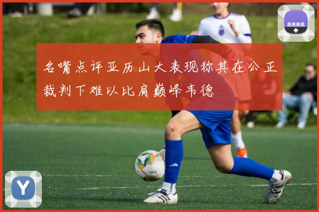 名嘴点评亚历山大表现称其在公正裁判下难以比肩巅峰韦德