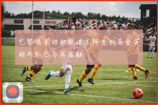 巴黎俱乐部积极追求阿克利乌舍英超两队已与其接触