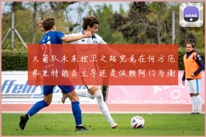 火箭队未来控卫之路究竟在何方范弗里特能否主导还是依赖阿门与谢泼德的表现