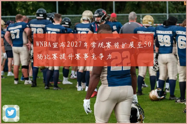 WNBA宣布2027年常规赛将扩展至50场比赛提升赛事竞争力