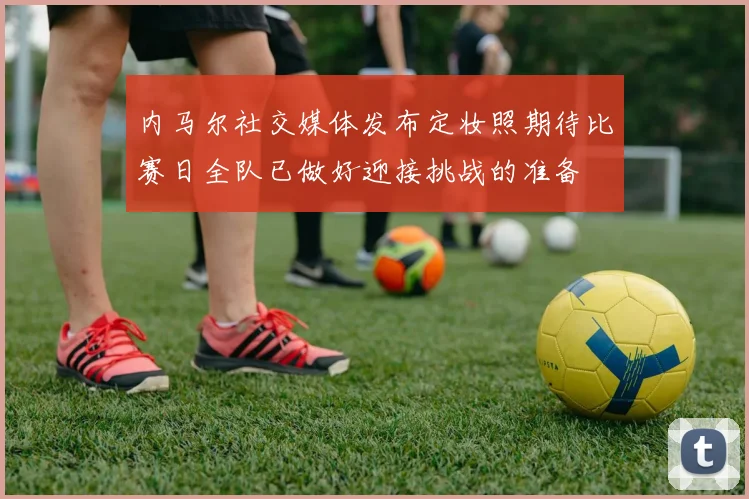 内马尔社交媒体发布定妆照期待比赛日全队已做好迎接挑战的准备
