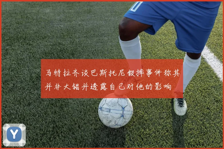 马特拉齐谈巴斯托尼假摔事件称其并非大错并透露自己对他的影响