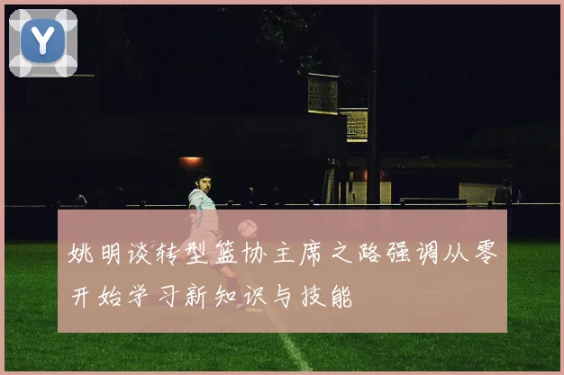 姚明谈转型篮协主席之路强调从零开始学习新知识与技能