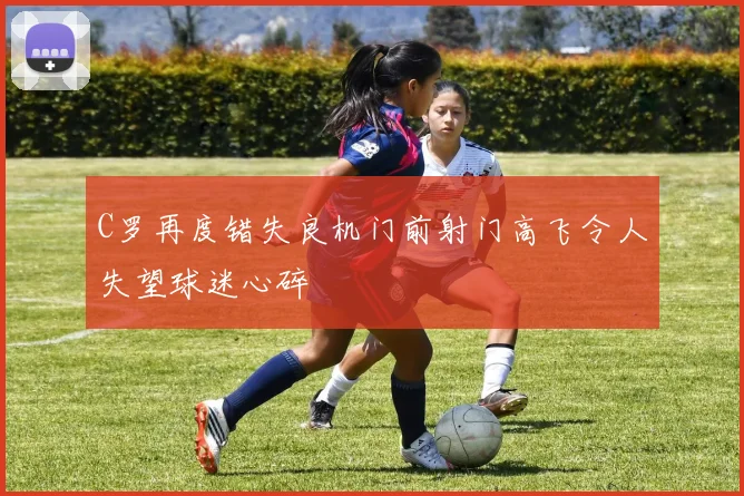 C罗再度错失良机门前射门高飞令人失望球迷心碎