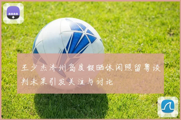 王少杰济州岛度假晒休闲照留粤谈判未果引发关注与讨论