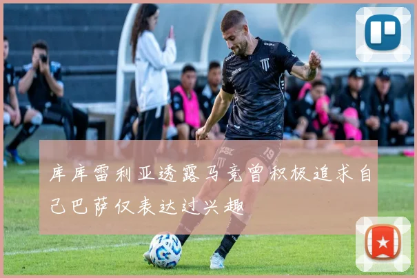 库库雷利亚透露马竞曾积极追求自己巴萨仅表达过兴趣
