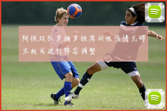 阿根廷队罗梅罗缺席训练伤情无碍末轮或进行阵容调整