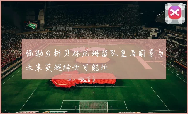 福勒分析贝林厄姆留队皇马前景与未来英超转会可能性