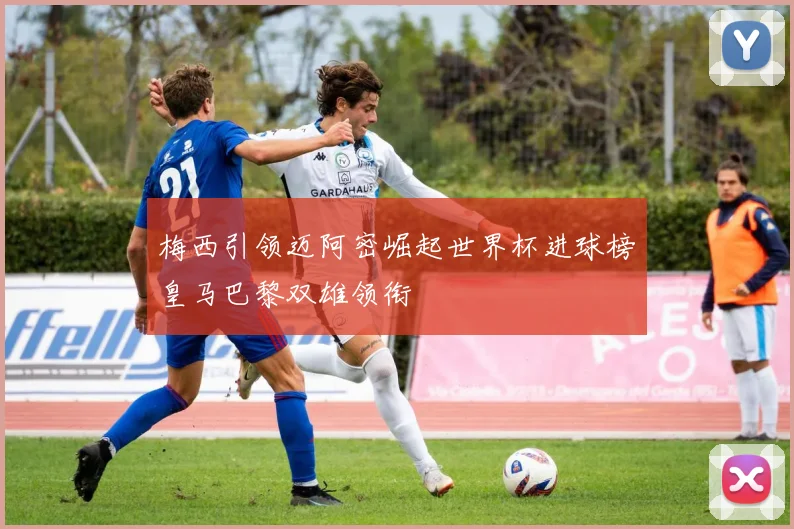 梅西引领迈阿密崛起世界杯进球榜皇马巴黎双雄领衔