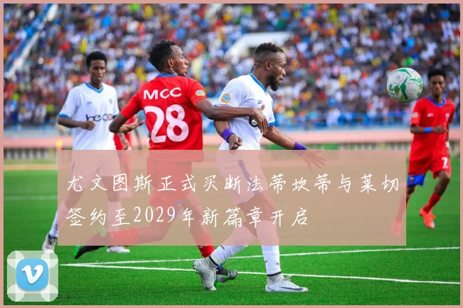 尤文图斯正式买断法蒂坎蒂与莱切签约至2029年新篇章开启