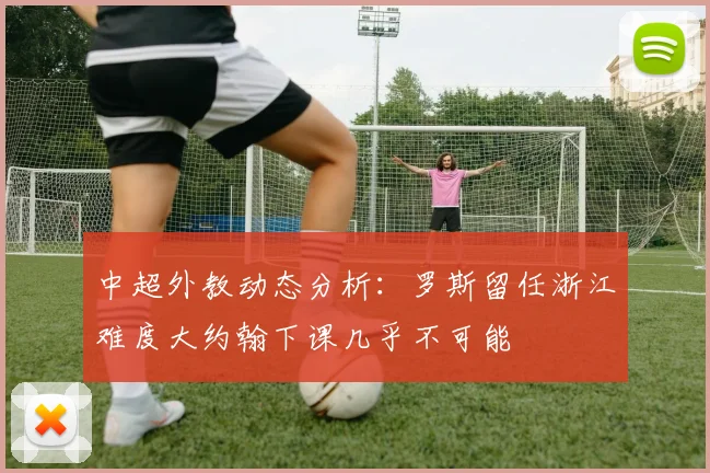 中超外教动态分析：罗斯留任浙江难度大约翰下课几乎不可能
