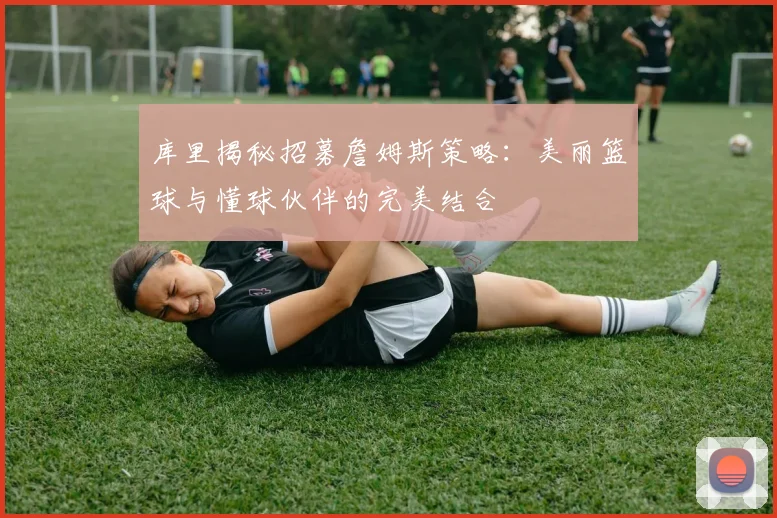 库里揭秘招募詹姆斯策略:美丽篮球与懂球伙伴的完美结合