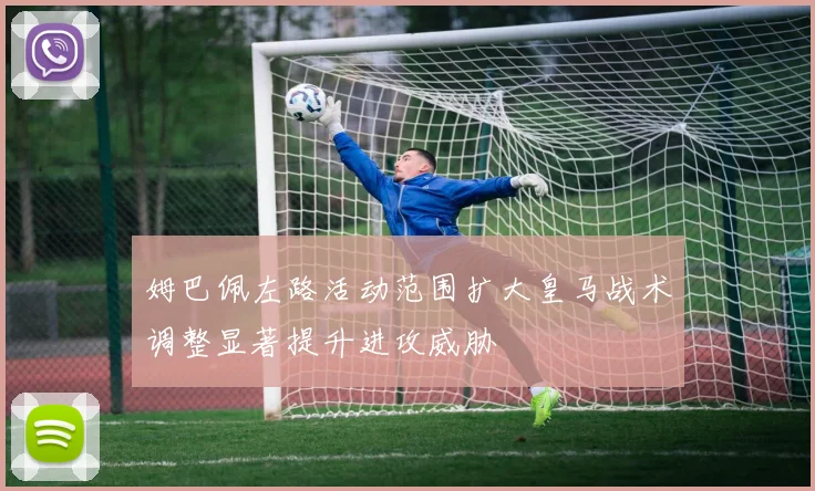 姆巴佩左路活动范围扩大皇马战术调整显著提升进攻威胁