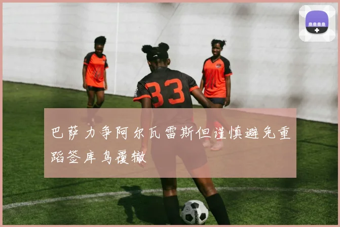 巴萨力争阿尔瓦雷斯但谨慎避免重蹈签库鸟覆辙