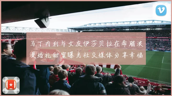 马丁内利与女友伊莎贝拉在希腊浪漫婚礼甜蜜曝光社交媒体分享幸福瞬间
