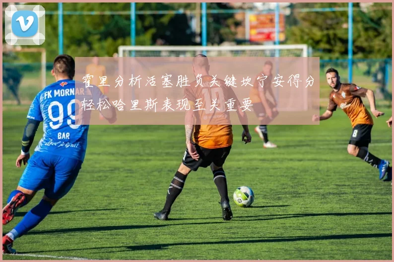霍里分析活塞胜负关键坎宁安得分轻松哈里斯表现至关重要