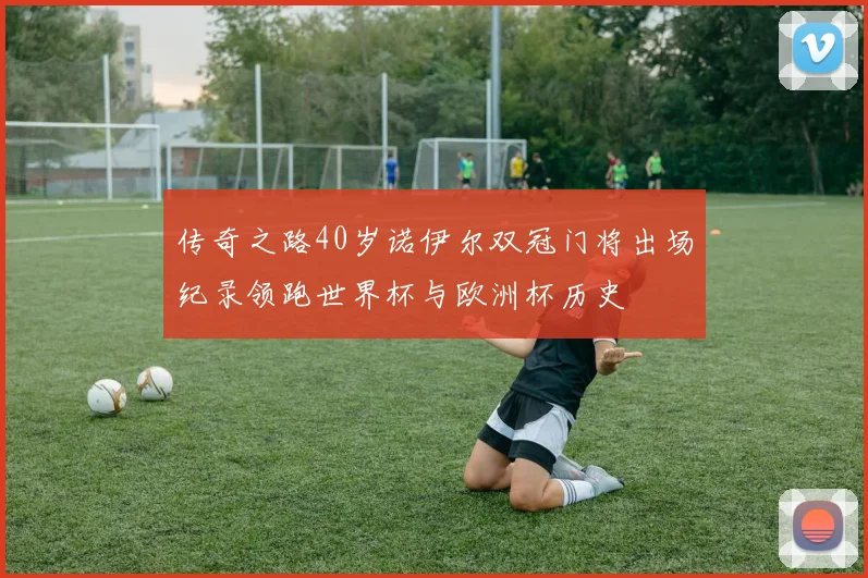 传奇之路40岁诺伊尔双冠门将出场纪录领跑世界杯与欧洲杯历史