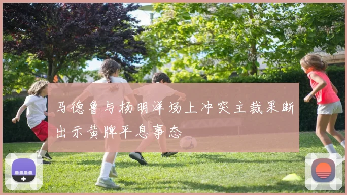 马德鲁与杨明洋场上冲突主裁果断出示黄牌平息事态