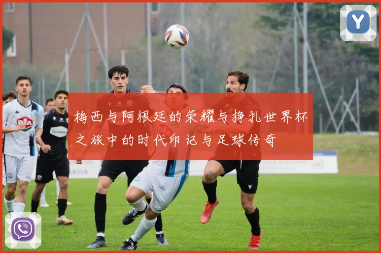 梅西与阿根廷的荣耀与挣扎世界杯之旅中的时代印记与足球传奇