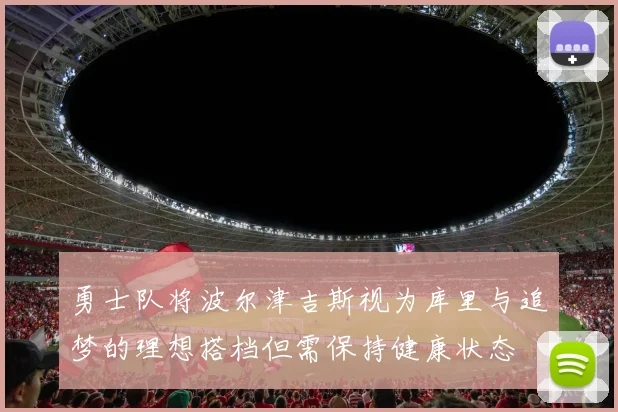 勇士队将波尔津吉斯视为库里与追梦的理想搭档但需保持健康状态