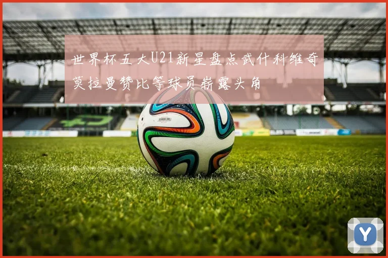 世界杯五大U21新星盘点武什科维奇莫拉曼赞比等球员崭露头角