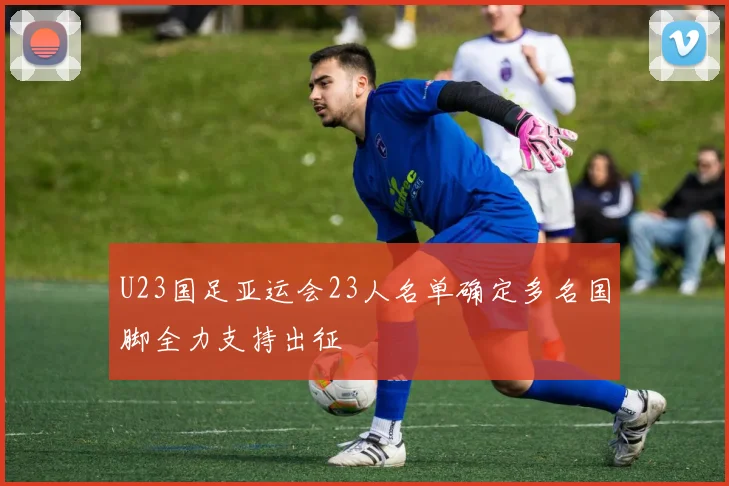 U23国足亚运会23人名单确定多名国脚全力支持出征
