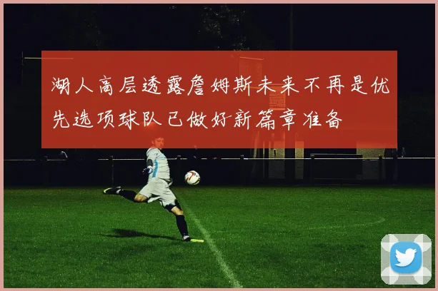 湖人高层透露詹姆斯未来不再是优先选项球队已做好新篇章准备