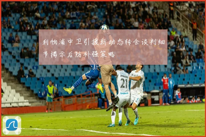 利物浦中卫引援新动态转会谈判细节揭示后防补强策略